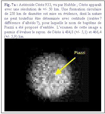 Zone de Texte: Fig. 7a : Astrode Crs 933, vu par Hubble ; Crs apparat avec une rsolution de +/- 50 km. Une formation circulaire de 250 km de diamtre est mise en vidence, dont la nature ne peut toutefois tre dtermine avec certitude (cratre ? diffrence dalbdo ?), pour laquelle le nom de baptme de Piazzi a t propos demble. Lexamen de cette image a permis dvaluer le rayon  de Crs  484,8 (+/- 5,1) et 466,4 (+/- 5,9) km. 
 

