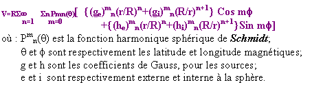 Zone de Texte: V=RS	Sn Pmn(q)[  {(ge)mn(r/R)n+(gi)mn(R/r)n+1} Cos mf
	    n=1	    m=0              +{(he)mn(r/R)n+(hi)mn(R/r)n+1}Sin mf]
o :	Pmn(q) est la fonction harmonique sphrique de Schmidt;
q et f sont respectivement les latitude et longitude magntiques;
g et h sont les coefficients de Gauss, pour les sources;
e et i  sont respectivement externe et interne  la sphre.

